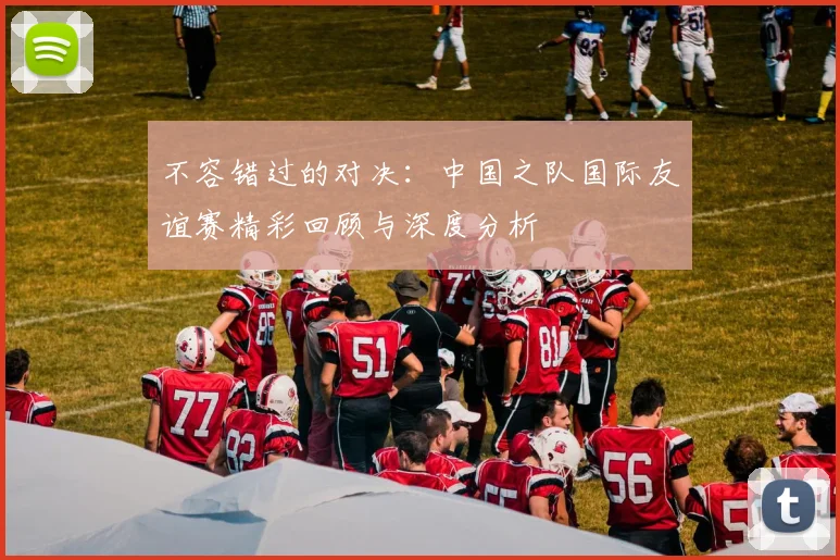 不容错过的对决：中国之队国际友谊赛精彩回顾与深度分析