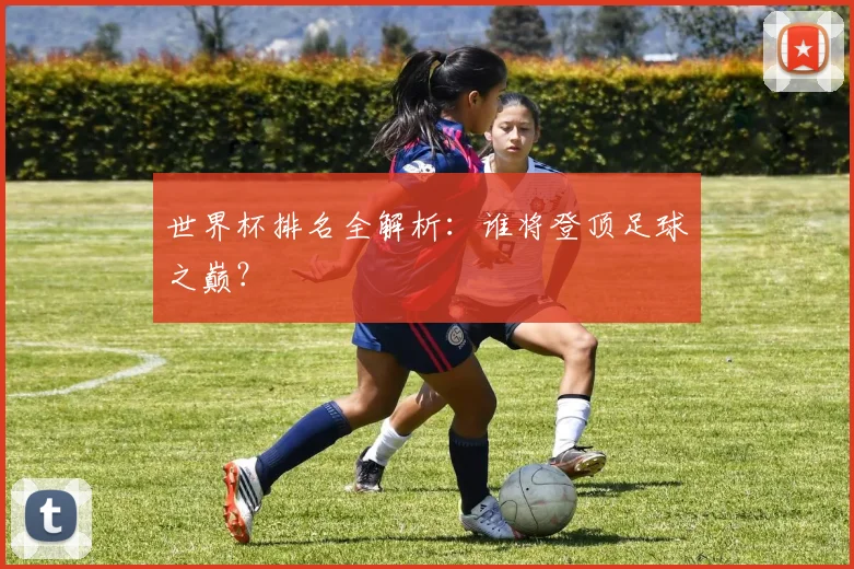 世界杯排名全解析：谁将登顶足球之巅？