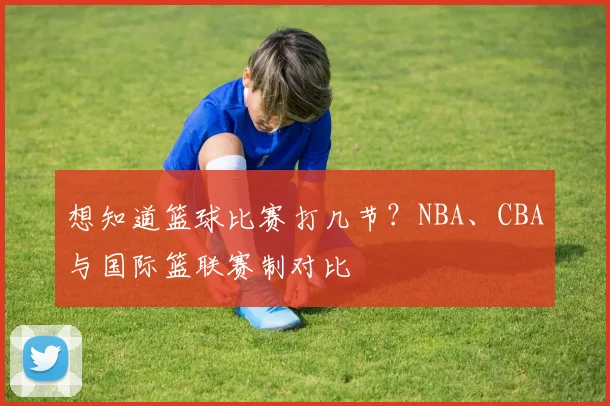 想知道篮球比赛打几节？NBA、CBA与国际篮联赛制对比