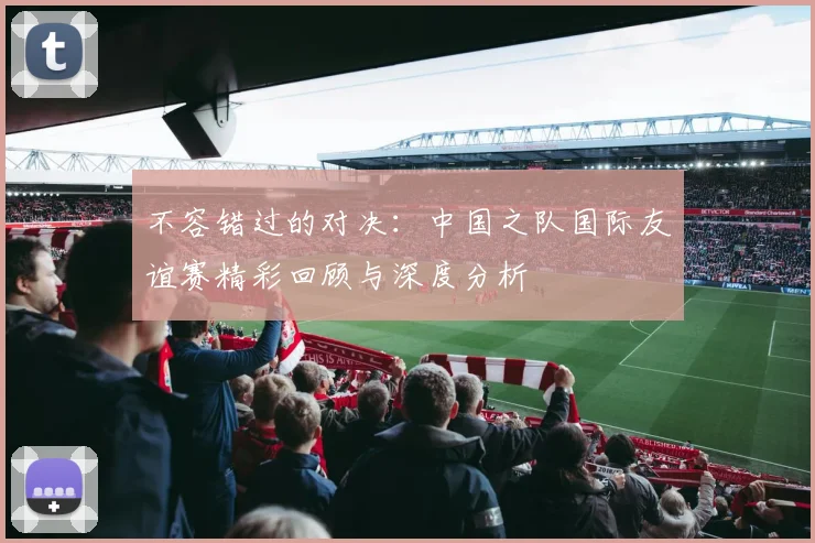 不容错过的对决：中国之队国际友谊赛精彩回顾与深度分析
