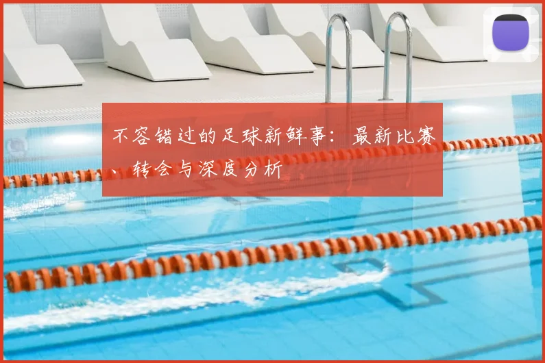 不容错过的足球新鲜事：最新比赛、转会与深度分析